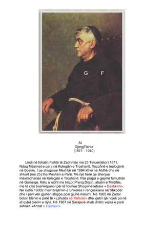G          F




                                      At
                                    GjergjFishta
                                   (1871 - 1940)


    Lindi në fshatin Fishtë të Zadrimës me 23 Tetuer(tetor) 1871.
Ndoq Mësimet e para në Kolegjën e Troshanit, filozofinë e teologjinë
në Bosnie. I qe shugurue Meshtàr në 1894 kthei në Atdhè dhe në
shkurt (me 25) tha Meshën e Parë. Me një herë qe shenjue
mësimdhanës në Kolegjën e Troshanit. Pak prapa e gjejmë famullitàr
në Gomsiqe. Këtu u njoht me Imzot Preng Doçin, abatin e Mirditës,
me të cilin bashkëpunoi për të formue Shoqninë letrare « Bashkimi».
Në vjetin 19002 merr drejtimin e Shkollës Françeskiane në Shkodër
dhe i pari vên gjuhën shqipe posi gjuhë mësimi. Në 1905 në Zadar
boton blenin e parë të «Lahutës së Malsisë» dhe vjetin që ndjek po në
at qytet blenin e dytë. Në 1907 në Sarajevë sheh dritën vepra e parë
satirike «Anzat e Parnasit».
 