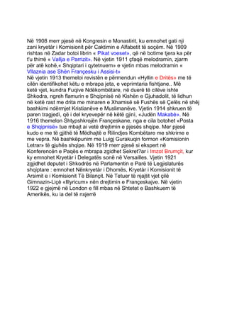 Në 1908 merr pjesë në Kongresin e Monastirit, ku emnohet gati nji
zani kryetàr i Komisionit për Caktimin e Alfabetit të soçëm. Në 1909
rishtas në Zadar botoi librin « Pikat voeset», që në botime tjera ka për
t'u thirrë « Vallja e Parrizit». Në vjetin 1911 çfaqë melodramin, zjarm
për atë kohë,« Shqiptari i qytetnuem» e vjetin mbas melodramin «
Vllaznia ase Shën Françesku i Assisi-t»
Në vjetin 1913 themeloi revistën e përmendun «Hyllin e Dritës» me të
cilën identifikohet këtu e mbrapa jeta, e veprimtaria fishtjane.. Më
ketë vjet, kundra Fuqive Ndëkombëtare, në duerë të cilëve ishte
Shkodra, ngreh flamurin e Shqipnisë në Kishën e Gjuhadolit, të lidhun
në ketë rast me drita me minaren e Xhamisë së Fushës së Çelës në shêj
bashkimi ndërmjet Kristianëve e Muslimanëve. Vjetin 1914 shkruen të
paren tragjedì, që i del kryevepër në këtë gjinì, «Judën Makabè». Në
1916 themelon Shtypshkrojën Françeskane, nga e cila botohet «Posta
e Shqipnisë» tue mbajt ai vetë drejtimin e pjesës shqipe. Mer pjesë
kudo e me të gjithë të Mëdhajtë e Rilindjes Kombëtare me shkrime e
me vepra. Në bashkëpunim me Luigj Gurakuqin formon «Komisionin
Letrar» të gjuhës shqipe. Në 1919 merr pjesë si ekspert në
Konferencën e Paqës e mbrapa zgidhet Sekret?ar i Imzot Brumçit, kur
ky emnohet Kryetàr i Delegatës sonë në Versailles. Vjetin 1921
zgjidhet deputet i Shkodrës në Parlamentin e Parë të Legjislaturës
shqiptare : emnohet Nënkryetàr i Dhomës, Kryetàr i Komisionit të
Arsimit e i Komisionit Të Bilançit. Në Tetuer të njajtit vjet çilë
Gimnazin-Liçè «Illyricum» nën drejtimin e Françeskajve. Në vjetin
1922 e gjejmë në London e fill mbas në Shtetet e Bashkuem të
Amerikës, ku ia del të nxjerrë
 