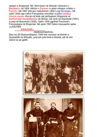 njohjen e Shqipnisë. Në 1923 boton në Shkodë «Gomarin e
Babatasit»; në 1924 «Mrizin e Zanave» e vjetin mbrapa «Vallen e
Parrizit». Në 1927 shkruen melodramin «Shë Luigj Gonzaga». Në
vjetin 1930 nga urdhni Françeskan emnohet «Lector Iubilatus
honoris causa» dhe po në ketë vjet përfaqëson Shqipninë në
Konferencën Interballkanike në Athinë, mâ vonë në Stambollë (1931)
e prap në Bukuresht (1932). Vjetin 1935 zgjidhet Provincial i
Françeskajve të Shqipnisë. Në vjetin 1937 boton kryeveprën epike
«LAHUTËN
             EMALSISË»
                        nëedicionindefinitiv.
Des me 30 Dhetuer(dhjetor) 1940 dhe vorroset në Kishën e
Gjuhadollit në Shkodër, prej kah pret lirinë e Kombit, për të cilin
veproi sa qe gjallë.
 