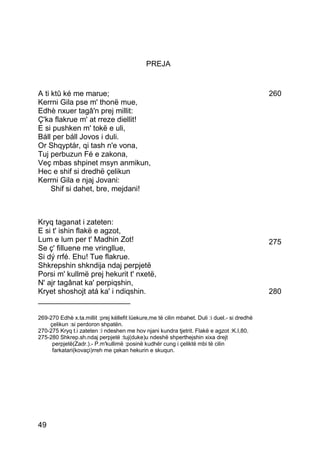 PREJA


A ti ktû ké me marue;                                                                          260
Kerrni Gila pse m' thonë mue,
Edhè nxuer tagâ'n prej millit:
Ç'ka flakrue m' at rreze diellit!
E si pushken m' tokë e uli,
Báll per báll Jovos i duli.
Or Shqyptár, qi tash n'e vona,
Tuj perbuzun Fé e zakona,
Veç mbas shpinet msyn anmikun,
Hec e shif si dredhë çelikun
Kerrni Gila e njaj Jovani:
     Shif si dahet, bre, mejdani!



Kryq taganat i zateten:
E si t' ishin flakë e agzot,
Lum e lum per t' Madhin Zot!                                                                   275
Se ç' filluene me vringllue,
Si dý rrfé. Ehu! Tue flakrue.
Shkrepshin shkndija ndaj perpjetë
Porsi m' kullmë prej hekurit t' nxetë,
N' ajr tagânat ka' perpiqshin,
Kryet shoshojt atá ka' i ndiqshin.                                                             280
______________________

269-270 Edhè x.ta.millit :prej këllefit lüekure,me të cilin mbahet. Duli :i duel.- si dredhë
    çelikun :si perdoron shpatën.
270-275 Kryq t.i zateten :i ndeshen me hov njani kundra tjetrit. Flakë e agzot :K.I,80.
275-280 Shkrep.sh.ndaj perpjetë :tuj(duke)u ndeshë shperthejshin xixa drejt
     perpjetë(Zadr.).- P.m'kullimë :posinë kudhër cung i çeliktë mbi të cilin
     farkatari(kovaçi)rreh me çekan hekurin e skuqun.




49
 