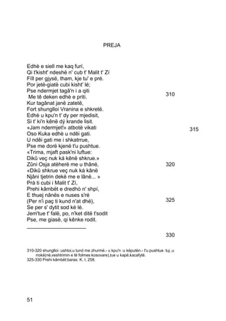 PREJA


Edhè e siell me kaq furí,
Qi t'kisht' ndeshë n' cub t' Malit t' Zí
Fíll per gjysë, tham, kje tu' e pré.
Por jetë-giatë cubi kisht' lé;
Pse ndermjet tagâ'n i a qiti
 Me tê deken edhè e priti.                                                      310
Kur tagânat janë zatetë,
Fort shunglloi Vranina e shkretë.
Edhè u kpu'n t' dy per mjedisit,
Si t' ki'n kênë dý krande lisit.
«Jam ndermjet!» atbotë vikati                                                           315
Oso Kuka edhè u ndêi gati.
U ndêi gati me i shkatrrue,
Pse me dorë kjenë t'u pushtue.
«Trima, mjaft pask'ni luftue:
Dikû veç nuk ká kênë shkrue.»
Zûni Osja atëherë me u thânë,                                                   320
«Dikû shkrue veç nuk ká kânë
Njâni tjetrin dekë me e lânë... »
Prá ti cubi i Malit t' Zí,
Prehi kâmbët e dredhò n' shpí,
E thuej nânës e nuses s'ré
(Per n'i paç ti kund n'at dhé),                                                 325
Se per s' dytit sod ké lé.
Jem'tue t' falë, po, n'ket ditë t'sodit
Pse, me giasë, qi kênke rodit.
____________________
                                                                                330

310-320 shunglloi :ushtoi,u tund me zhurmë.- u kpu'n :u këputën.- t'u pushtue :tuj ‚u
    rrokë(në‚veshtrimin e të folmes kosovare),tue u kapë,kacafytë.
325-330 Prehi kâmbët:baras: K. I, 258.




51
 