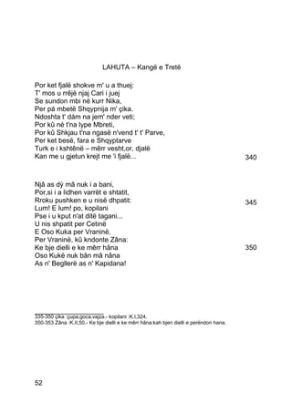 LAHUTA – Kangë e Tretë

Por ket fjalë shokve m' u a thuej:
T' mos u rrêjë njaj Cari i juej
Se sundon mbi né kurr Nika,
Per pá mbetë Shqypnija m' çika.
Ndoshta t' dám na jem' nder veti;
Por kû né t'na lype Mbreti,
Por kû Shkjau t'na ngasë n'vend t' t' Parve,
Per ket besë, fara e Shqyptarve
Turk e i kshtênë – mêrr vesht,or, djalë
Kan me u gjetun krejt me 'i fjalë...                                                    340


Njâ as dý mâ nuk i a bani,
Por,si i a lidhen varrët e shtatit,
Rroku pushken e u nisë dhpatit:                                                         345
Lum! E lum! po, kopilani
Pse i u kput n'at ditë tagani...
U nis shpatit per Cetinë
E Oso Kuka per Vraninë,
Per Vraninë, kû kndonte Zâna:
Ke bje dielli e ke mêrr hâna                                                            350
Oso Kukë nuk bân mâ nâna
As n' Begllerë as n' Kapidana!




__________________
335-350 çika :çupa,goca,vajza.- kopilani :K.I,324.
350-353 Zâna :K.II,50.- Ke bje dielli e ke mêrr hâna:kah bjen dielli e perëndon hana.




52
 
