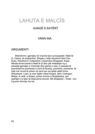 LAHUTA E MALCÌS
                      KANGË E KATËRT


                          VRAN INA


ARGUMENTI

     Shëndrrimi i gjendjes në Vraninë ban qi kryeqyteti i Malit të
Zi, Cetina, të shqetsohet. Shkjaku i këtij ndryshimi âsht Oso
Kuka. Përshkrimi i hollsishëm i kreshnikut Shqiptarë. Knjaz
Nikolla thrret krenët e Malit të Zi dhe çilë mbledhjen tuj u
paraqitë gjendjen e Vraninës dhe planet e veta. U paraqet të
pranishëmve premtimet e Carit të Rusisë, premtime, premtime, të
cilat nuk mund të çohen në vend per pa hjekë qafet trimin
Shkodranë. I pari, qi merr fjalën mbas Knjazit, âsht i Cetinjani,
Mirkja. Ai vetë, si Knjazi, pohon trimnin e Shqiptarëve, por
çashtjen s’e bjen të disprueme shumë. Me Shqiptarë – thotë – kur
s’punon trimnija, ka me




53
 