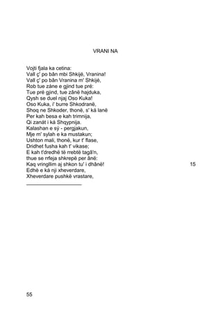 VRANI NA


Vojti fjala ka cetina:
Vall ç' po bân mbi Shkijé, Vranina!
Vall ç' po bân Vranina m' Shkijé,
Rob tue záne e gjind tue pré:
Tue pré gjind, tue zânë hajduka,
Qysh se duel njaj Oso Kuka!
Oso Kuka, i' burre Shkodranë,
Shoq ne Shkoder, thonë, s' ká lanë
Per kah besa e kah trimnija,
Qi zanát i ká Shqypnija.
Kalashan e sý - pergjakun,
Mje m' sylah e ka mustakun;
Ushton mali, thonë, kur t' flase,
Dridhet fusha kah t' vikase;
E kah t'dredhë të rrebtë tagâ'n,
thue se rrfeja shkrepë per ânë:
Kaq vringllim aj shkon tu' i dhânë!    15
Edhè e ká nji xheverdare,
Xheverdare pushkë vrastare,
___________________




55
 