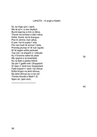 LAHUTA – K angë e Katërt

Qi, ke t'laje sýni i njerit,
Me tê sý'n i a zier skyferit.
Burrë kaprroç e trim si Zâna,
Thonë me kmishe e bâni nâna;
Edhè, thonë, ká lé drangue,
Pse trí zëmra i kan qillue,
E pse i ka trí pupla t' arta
Per nen krah të armve t' larta.
Prandaj plumja m' tê nuk ngulet,
M' tê tagâni edhè perkulet:
Top me i rá shpierti s' i shkulet.
Ky n'Vranine edhe ká zânë                        30
Me njiqind e nji breshânë
Kú nji fjale e paska thânë:
Se per t' gjallë rodi i Shqyptarit
S'i bjen n' dorë kurr Gospodarit.
Fjala knjazit n' vesh i ká shkue:
Edhè Knjazi na âsht idhnue,
Na âsht idhnue kur e ká ndí.
Thirrka Krenët e Malit t' Zí:
Njani arí, tjetri duhí,
___________________

                                                 40




56
 