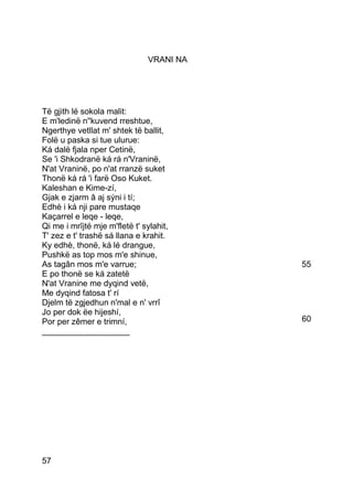 VRANI NA




Të gjith lé sokola malit:
E m'ledinë n''kuvend rreshtue,
Ngerthye vetllat m' shtek të ballit,
Folë u paska si tue ulurue:
Ká dalë fjala nper Cetinë,
Se 'i Shkodranë ká rá n'Vraninë,
N'at Vraninë, po n'at rranzë suket
Thonë ká rá 'i farë Oso Kuket.
Kaleshan e Kime-zí,
Gjak e zjarm â aj sýni i tí;
Edhè i ká nji pare mustaqe
Kaçarrel e leqe - leqe,
Qi me i mrîjtë mje m'fletë t' sylahit,
T' zez e t' trashë sá llana e krahit.
Ky edhè, thonë, ká lé drangue,
Pushkë as top mos m'e shinue,
As tagân mos m'e varrue;                  55
E po thonë se ká zatetë
N'at Vranine me dyqind vetë,
Me dyqind fatosa t' rí
Djelm të zgjedhun n'mal e n' vrrî
Jo per dok ëe hijeshí,
Por per zêmer e trimní,                   60
___________________




57
 
