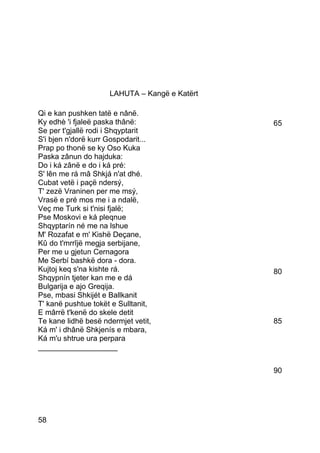 LAHUTA – Kangë e Katërt

Qi e kan pushken tatë e nânë.
Ky edhè 'i fjaleë paska thânë:                 65
Se per t'gjallë rodi i Shqyptarit
S'i bjen n'dorë kurr Gospodarit...
Prap po thonë se ky Oso Kuka
Paska zânun do hajduka:
Do i ká zânë e do i ká pré:
S' lên me rá mâ Shkjá n'at dhé.
Cubat vetë i paçë ndersý,
T' zezë Vraninen per me msý,
Vrasë e pré mos me i a ndalë,
Veç me Turk si t'nisi fjalë;
Pse Moskovi e ká pleqnue
Shqyptarín né me na lshue
M' Rozafat e m' Kishë Deçane,
Kû do t'mrrîjë megja serbijane,
Per me u gjetun Cernagora
Me Serbí bashkë dora - dora.
Kujtoj keq s'na kishte rá.                     80
Shqypnín tjeter kan me e dá
Bulgarija e ajo Greqija.
Pse, mbasi Shkijét e Ballkanit
T' kanë pushtue tokët e Sulltanit,
E mârrë t'kenë do skele detit
Te kane lidhë besë ndermjet vetit,             85
Ká m' i dhânë Shkjenís e mbara,
Ká m'u shtrue ura perpara
___________________


                                               90




58
 