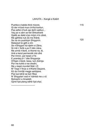 LAHUTA – Kangë e Katërt

Pushka e babës ltinë mizore,                   115
Qi der m'sod mue s'm'ká koritun,
Pse edhè m'turk ajo âsht vaditun...
Veç po e zâm se ket Shkodranë
Gjallë as dekë s'po mûjm m'e zânë,
Me gjithkta nuk do me thânë,
Se na s'e pushtojm Shqypnín.                   120
Malazezt te gjith e dín
Se n'Shqypní ká djelm si Zâna,
Qi mâ t, fortë s,po t'i bân nâna.
Me armë n'dorë, si thomë na, lé,
Anë e kand permendë mbi dhé
Per trimní, per besë e Fé:
E prandaj p'r i' dite Shqypnija
S't'bjen n'dorë, besa, lum Zotnija.
Por me kohë e me dredhí,
Me u kapë mundet Mali i Zí
M' Teqe t' Krús e m'Kishë Deçane,
Kû do t'mrrîjë megja serbijane.
Pse tue kênë se kan fillue
N' Shqyptarí sod m' kâmbë me u vû
Muhaxhír e Anadollí,
Gjind t'pá plang edhè t'pá shpí,
___________________




60
 