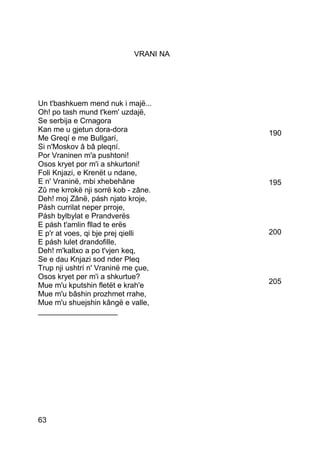 VRANI NA




Un t'bashkuem mend nuk i majë...
Oh! po tash mund t'kem' uzdajë,
Se serbija e Crnagora
Kan me u gjetun dora-dora              190
Me Greqí e me Bullgarí,
Si n'Moskov â bâ pleqní.
Por Vraninen m'a pushtoni!
Osos kryet por m'i a shkurtoni!
Foli Knjazi, e Krenët u ndane,
E n' Vraninë, mbi xhebehâne            195
Zû me krrokë nji sorrë kob - zâne.
Deh! moj Zânë, pásh njato kroje,
Pásh currilat neper prroje,
Pásh bylbylat e Prandverës
E pásh t'amlin fllad te erës
E p'r at voes, qi bje prej qielli      200
E pásh lulet drandofille,
Deh! m'kallxo a po t'vjen keq,
Se e dau Knjazi sod nder Pleq
Trup nji ushtrí n' Vraninë me çue,
Osos kryet per m'i a shkurtue?
                                       205
Mue m'u kputshin fletët e krah'e
Mue m'u bâshin prozhmet rrahe,
Mue m'u shuejshin kângë e valle,
___________________




63
 