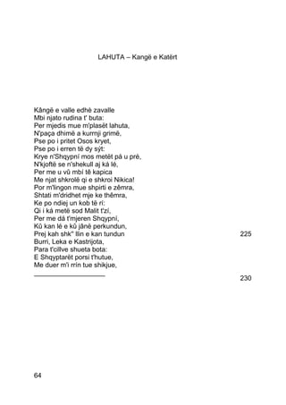 LAHUTA – Kangë e Katërt




Kângë e valle edhè zavalle
Mbi njato rudina t' buta:
Per mjedis mue m'plasët lahuta,
N'paça dhimë a kurrnji grimë,
Pse po i pritet Osos kryet,
Pse po i erren të dy sýt:
Krye n'Shqypní mos metët pá u pré,
N'kjoftë se n'shekull aj ká lé,
Per me u vû mbí tê kapica
Me njat shkrolë qi e shkroi Nikica!
Por m'lingon mue shpirti e zêmra,
Shtati m'dridhet mje ke thêmra,
Ke po ndiej un kob të rí:
Qi i ká metë sod Malit t'zí,
Per me dá t'mjeren Shqypní,
Kû kan lé e kû jânë perkundun,
Prej kah shk'' llin e kan tundun              225
Burri, Leka e Kastrijota,
Para t'cillve shueta bota:
E Shqyptarët porsi t'hutue,
Me duer m'i rrín tue shikjue,
___________________
                                              230




64
 