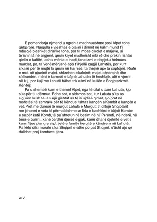 E pomendorja njimend u ngreh e madhnueshme posi Alpet tona
gëlqerore. Njegulla e vjeshtës e plajmi i dimnit në kalim mund t’i
mbulojë bjeshkët dinarike tona, por fill mbas cikolet e majeve, si
te¨ishin lá në argjend, qesin kryet madhnisht mbi rê dhe prekin rishtas
qiellin e kaltërt, ashtu mënia e inadi, fanatizmi e dispjeku helmues
mundet, po, ta venë mënjanë apo t’i hjellë çagjë Lahutës, por kurr
s’kanë për të mujtë ta qesin në harresë, ta thejnë apo ta coptojnë. Rrufè
e mot, që gjuejnë majet, shkrehen e kalojnë: majet qëndrojnë dhe
s’lëkunden: mënì e harresë e bâjnë Lahutën të heshtojë, atê e vjerrin
në kuj, por kuji me Lahutë bâhet trà kulmi në kullën e Shqiptarizmit.
Këndej:
     Pa u shembë kulm e themel Alpet, nga të cilat u xuer Lahuta, kjo
s’ka për t’u dërmue. Edhe sot, e sidomos sot, kur Lahuta s’ka as
s’guxon kush të ia luejë gishtat as të ia ujdisë qimet, ajo pret në
mshetësi të zemrave për të këndue rishtas kangën e Kombit e kangën e
vet. Pret me duresë të murgut Lahuta e Murgut, t’i diftojë Shqiptarit
me jehonet e veta të përmallëshme se liria e bashkimi e bâjnë Kombin
e se për ketë Komb, të pe¨shtetun në besim në nji Perendì, në nderë, në
besë e burrnì, kanë derdhë djersë e gjak, kanë dhanë djelmtë e vet e
kann flijue plang e shpì, jetë e familje herojtë e kënduem në Lahutë.
Pa këto cilsì morale s’ka Shqipnì e edhe po pat Shqipnì, s’âsht ajo që
dallohet prej kombeve tjera.




XIV
 