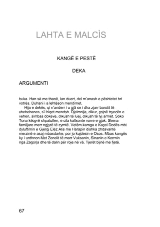 LAHTA E MALCÌS

                      KANGË E PESTË

                               DEKA

ARGUMENTI


buka. Han sà me thanë, lan duert, del m’anash e pështetet bri
votrës. Duhani i a lehtëson mendimet.
    Hija e dekës, qi n’anderr i u gjâ se i dha zjarr barotit të
xhebehanes, s’i hiqet mendsh. Djelmnija, dikur, çojnë tryezën e
vehen, simbas dokeve, dikush të luej, dikush të lyj armët. Soko
Tona këqyrë shpatullen, e cila kallxonte vorre e gjak. Skena
familjare merr ngjyrë të zymtë. Vetëm kamga e Kaçel Dodës mbi
dyluftimin e Gjergj Elez Alis me Harapin dishka zhdavaritë
merzinë e asaj mbasdarke, por jo kujdesin e Osos. Mbas kangës
ky i urdhnon Met Zenelit të marr Vuksanin, Sinanin e Kerrnin
nga Zagorja dhe të dalin për roje në và. Tjerët bijnë me fjetë.




67
 