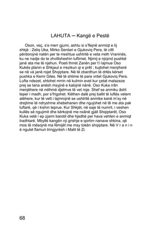 LAHUTA ─ Kangë e Pestë
    Oson, veç, s’e merr gjumi, ashtu si s’flejnë anmiqt e tij
shkjè : Zeliq Uka, Mirko Serdari e Gjukoviq Pera, të cillt
përdorojnë natën per te rreshtue ushtritë e veta rreth Vraninës,
ku ne nadje do te zhvilloheshin luftimet. Njimij e njiqind pushkë
janë ata me të njehun. Poeti thrret Zanën per t’i lajmue Oso
Kukës planin e Shkjaut e rrezikun qi e prêt ; kujtohet menjiherë
se në và janë rojet Shqiptare. Në të zbardhun të drtës kërset
pushka e Kerni Giles. Në të shtime të para vritet Gjukoviq Pera.
Lufta ndezet, shtohet mrrin në kulmin evet kur çetat malazeze
prej se tana anësh msyjnë e kalojnë nànë. Oso Kuka rrân
menjëhere në ndihmë djelmve të vet roje. Shef se anmiku âsht
teper i madh, por s’frigohet. Këthen dalë prej ballit të luftës vetem
atëhere, kur të vett i lajmrojnë se ushtritë anmike kanë m’sy në
drejtime të ndryshme xhebehanen dhe ngujohet në tê me ata pak
luftarë, që i kishin teprue. Kur Shkjèt, në saje të numrit, i veshen
kullës së ngujimit dhe kërkojnë me nxânë gjàll Shqiptarët, Oso
Kuka vetë i ep zjarm barotit dhe hjedhë per hava vehten e anmiqt
tradhtarë. Mbyllë kangën nji grishje e qortim nanave shkina, që
mos të mësojnë ma fëmijët me msy tokën shqiptare. Në V r a n i n
ë ngulet flamuri tringjyrësh i Malit të Zi.




68
 