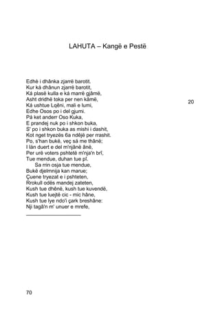 LAHUTA – Kangë e Pestë




Edhè i dhânka zjarrë barotit.
Kur ká dhânun zjarrë barotit,
Ká plasë kulla e ká marrë gjâmë,
Asht dridhë toka per nen kâmë,              20
Ká ushtue Lqêni, mali e lumi,
Edhe Osos po i del gjumi.
Pá ket anderr Oso Kuka,
E prandej nuk po i shkon buka,
S' po i shkon buka as mishi i dashit,
Kot nget tryezës 6a ndêjë per rrashit.
Po, s'han bukë, veç sá me thânë;
I lán duert e del m'njânë ânë,
Per urë voters pshtetë m'nja'n brî,
Tue mendue, duhan tue pî.
     Sa rrin osja tue mendue,
Bukë djelmnija kan marue;
Çuene tryezat e i pshteten,
Rrokull odës mandej zateten,
Kush tue dhênë, kush tue kuvendë,
Kush tue luejtë cic - mic hâne,
Kush tue lye ndo'i çark breshâne:
Nji tagâ'n m' unuer e mrefe,
___________________




70
 