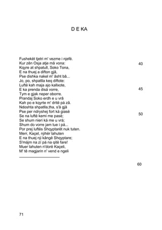 D E KA




Fushekët tjetri m' vezme i njefë.
Kur zên Osja atje mâ vona:              40
Kqyre at shpatull, Soko Tona,
E na thuej a difton gjâ,
Pse dishka nakel m' âsht bâ...
Jo, po, shpatlla keq diftote:
Luftë kah maja ajo kallxote,
E ka prenda disá vorre,                 45
Tym e gjak neper oborre.
Prandaj Soko erdh e u vrâ
Kah po e kqyrte m' dritë pá zâ.
Ndoshta shpatlla,tha, s'â gjâ
Pse per ndryshej fort ká giasë
Se na luftë kemi me pasë;               50
Se shum nieri ká me u vrá;
Shum do vorre jam tue i pá...
Por prej luftës Shqyptarët nuk tuten.
Merr, Kaçel, njihër lahuten
E na thuej nji kângë Shqyptare;
S'májm na zí pá na qitë fare!
Muer lahuten n'dorë Kaçeli,
M' tê magjarin n' vend e ngeli
___________________

                                        60




71
 
