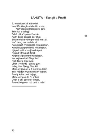LAHUTA – Kangë e Pestë
E, mbasi per zâ atê ujdisi,
Kesht6u kângës atebotë i a nisi:
    Kish' dalë nji Harap prej deti,
Trim i zí e belagjí
Edhè qitka 'i porez t'randë:
Ka trí bukë pagaçë per shpí,                65
Shtatë masë vênë per ditë me i pí,
Ka 'i taroç per mish te zí,
Ka nji dash n' mjesditë m'i a pjekun,
Ka nji skjap per darkë m'i a repun.
Njiqind vetë n' mejdan ká pré,
Njiqind vithna qiti faret,
Njiqind shpija edhè ká djegun.
Kur vojt rendi n' Shqyptarí,
Njati Gjergj Elez Alís,
Leter t' vrashtë i paska çue:
Ndiej, ti or Gjergj Elez Alí,
Mbas dý javësh si t' bjerë kjo leter,
Ti n' mejdan mue ké me m' dalun;
Pse tý kullat do t' i djegi,
Mal e vrrî pse do t' i shkeli,
Dhên e dhí pse do t' i mjeli,
Pse edhe gruen rob do t' a mârr!
___________________




72
 