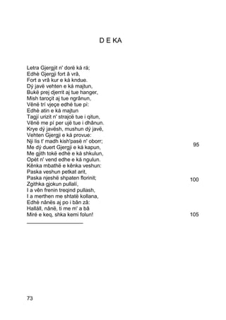 D E KA


Letra Gjergjit n' dorë ká rá;
Edhè Gjergji fort â vrâ,
Fort a vrâ kur e ká kndue.
Dý javë vehten e ká majtun,
Bukë prej djerrit aj tue hanger,
Mish taroçit aj tue ngrânun,
Vênë trí vjeçe edhé tue pí:
Edhè atin e ká majtun
Tagjí urizit n' strajcë tue i qitun,
Vênë me pí per ujë tue i dhânun.
Krye dý javësh, mushun dý javë,
Vehten Gjergji e ká provue:
Nji lis t' madh kish'pasë n' oborr;
Me dý duert Gjergji e ká kapun,            95
Me gjith tokë edhè e ká shkulun,
Opèt n' vend edhe e ká ngulun.
Kênka mbathë e kênka veshun:
Paska veshun petkat arit,
Paska njeshë shpaten florinit;            100
Zgithka gjokun pullalí,
I a vên frenin treqind pullash,
I a merthen me shtatë kollana,
Edhè nânës aj po i bân zâ:
Halláll, nânë, ti me m' a bâ
Miré e keq, shka kemi folun!              105
___________________




73
 