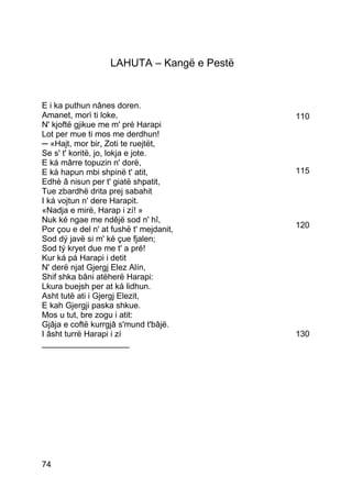 LAHUTA – Kangë e Pestë


E i ka puthun nânes doren.
Amanet, morì ti loke,                       110
N' kjoftë gjikue me m' pré Harapi
Lot per mue ti mos me derdhun!
─ «Hajt, mor bir, Zoti te ruejtët,
Se s' t' koritë, jo, lokja e jote.
E ká mârre topuzin n' dorë,
E ká hapun mbi shpinë t' atit,              115
Edhè â nisun per t' giatë shpatit,
Tue zbardhë drita prej sabahit
I ká vojtun n' dere Harapit.
«Nadja e mirë, Harap i zí! »
Nuk ké ngae me ndêjë sod n' hî,
Por çou e del n' at fushë t' mejdanit,      120
Sod dý javë si m' ké çue fjalen;
Sod tý kryet due me t' a pré!
Kur ká pá Harapi i detit
N' derë njat Gjergj Elez Alín,
Shif shka bâni atëherë Harapi:
Lkura buejsh per at ká lidhun.
Asht tutë ati i Gjergj Elezit,
E kah Gjergji paska shkue.
Mos u tut, bre zogu i atit:
Gjâja e coftë kurrgjâ s'mund t'bâjë.
I âsht turrë Harapi i zí                    130
___________________




74
 