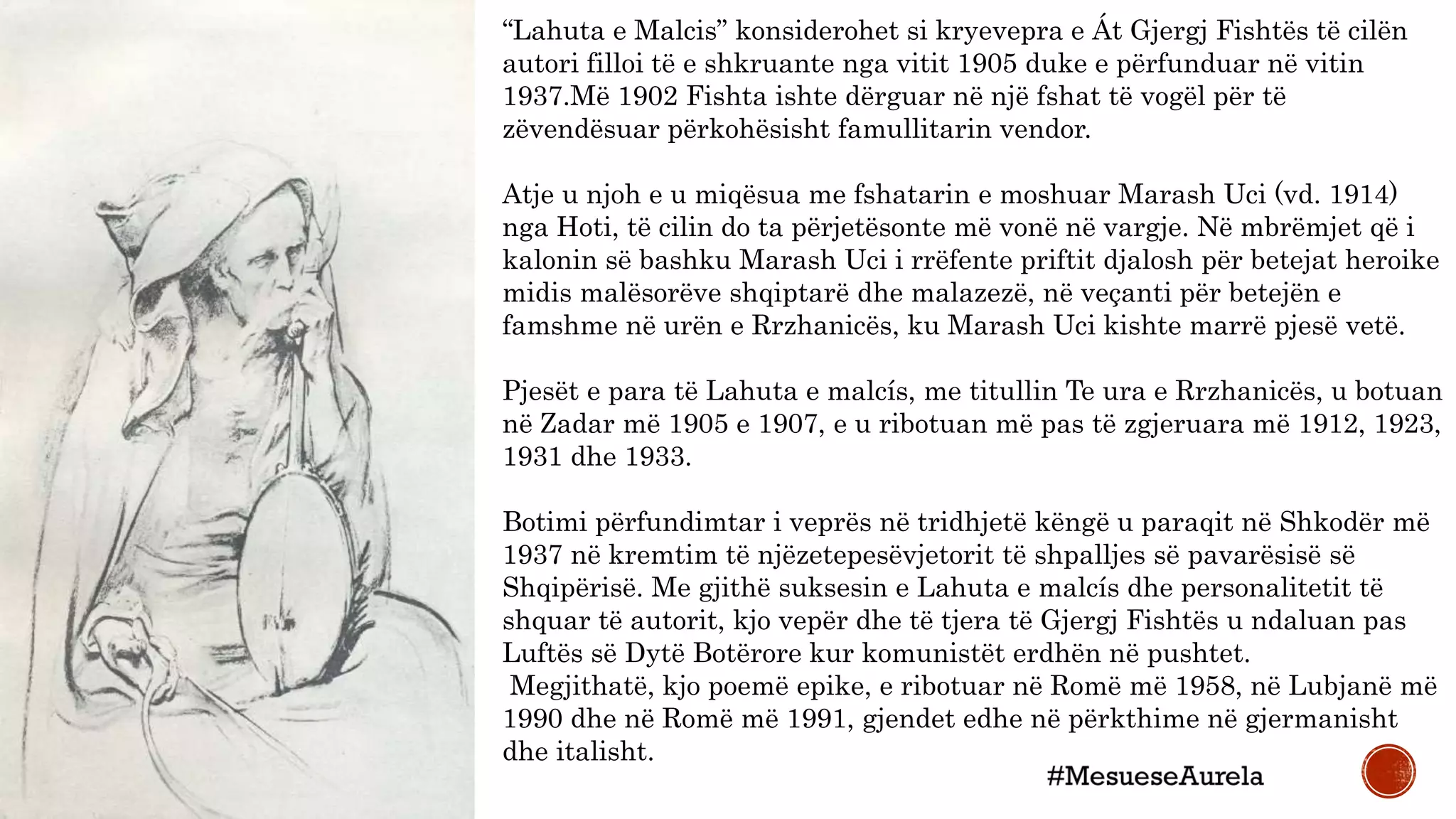 “Lahuta e Malcis” konsiderohet si kryevepra e Át Gjergj Fishtës të cilën
autori filloi të e shkruante nga vitit 1905 duke e përfunduar në vitin
1937.Më 1902 Fishta ishte dërguar në një fshat të vogël për të
zëvendësuar përkohësisht famullitarin vendor.
Atje u njoh e u miqësua me fshatarin e moshuar Marash Uci (vd. 1914)
nga Hoti, të cilin do ta përjetësonte më vonë në vargje. Në mbrëmjet që i
kalonin së bashku Marash Uci i rrëfente priftit djalosh për betejat heroike
midis malësorëve shqiptarë dhe malazezë, në veçanti për betejën e
famshme në urën e Rrzhanicës, ku Marash Uci kishte marrë pjesë vetë.
Pjesët e para të Lahuta e malcís, me titullin Te ura e Rrzhanicës, u botuan
në Zadar më 1905 e 1907, e u ribotuan më pas të zgjeruara më 1912, 1923,
1931 dhe 1933.
Botimi përfundimtar i veprës në tridhjetë këngë u paraqit në Shkodër më
1937 në kremtim të njëzetepesëvjetorit të shpalljes së pavarësisë së
Shqipërisë. Me gjithë suksesin e Lahuta e malcís dhe personalitetit të
shquar të autorit, kjo vepër dhe të tjera të Gjergj Fishtës u ndaluan pas
Luftës së Dytë Botërore kur komunistët erdhën në pushtet.
Megjithatë, kjo poemë epike, e ribotuar në Romë më 1958, në Lubjanë më
1990 dhe në Romë më 1991, gjendet edhe në përkthime në gjermanisht
dhe italisht.
 