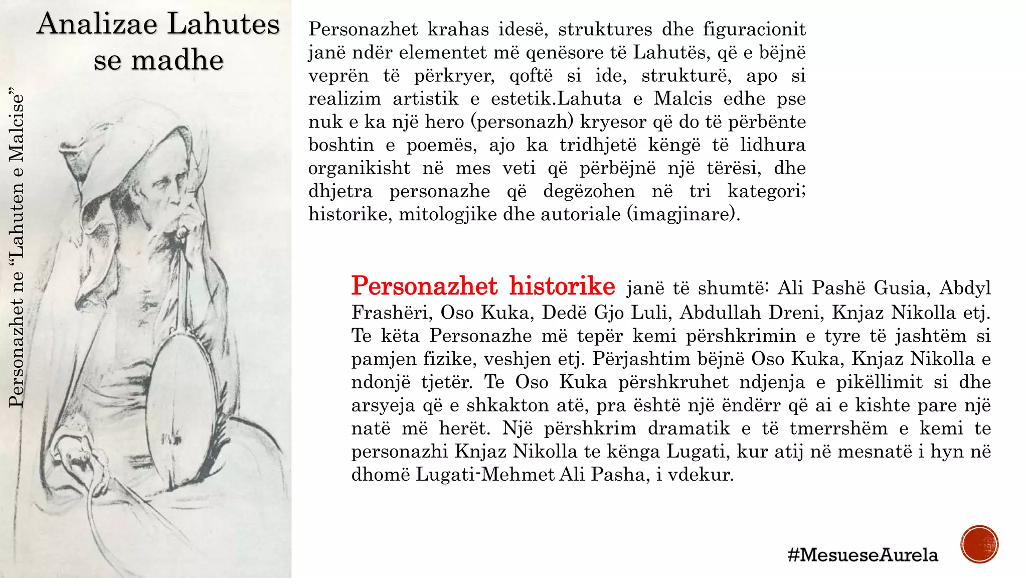 Analizae Lahutes
se madhe
Personazhetne“LahuteneMalcise”
Personazhet krahas idesë, struktures dhe figuracionit
janë ndër elementet më qenësore të Lahutës, që e bëjnë
veprën të përkryer, qoftë si ide, strukturë, apo si
realizim artistik e estetik.Lahuta e Malcis edhe pse
nuk e ka një hero (personazh) kryesor që do të përbënte
boshtin e poemës, ajo ka tridhjetë këngë të lidhura
organikisht në mes veti që përbëjnë një tërësi, dhe
dhjetra personazhe që degëzohen në tri kategori;
historike, mitologjike dhe autoriale (imagjinare).
Personazhet historike janë të shumtë: Ali Pashë Gusia, Abdyl
Frashëri, Oso Kuka, Dedë Gjo Luli, Abdullah Dreni, Knjaz Nikolla etj.
Te këta Personazhe më tepër kemi përshkrimin e tyre të jashtëm si
pamjen fizike, veshjen etj. Përjashtim bëjnë Oso Kuka, Knjaz Nikolla e
ndonjë tjetër. Te Oso Kuka përshkruhet ndjenja e pikëllimit si dhe
arsyeja që e shkakton atë, pra është një ëndërr që ai e kishte pare një
natë më herët. Një përshkrim dramatik e të tmerrshëm e kemi te
personazhi Knjaz Nikolla te kënga Lugati, kur atij në mesnatë i hyn në
dhomë Lugati-Mehmet Ali Pasha, i vdekur.
 