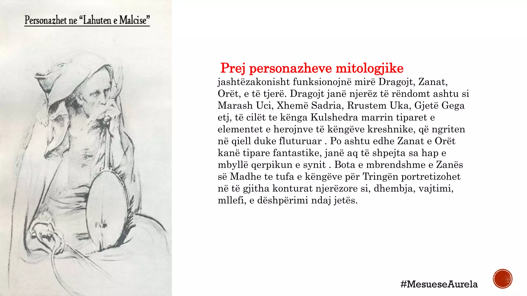Prej personazheve mitologjike
jashtëzakonisht funksionojnë mirë Dragojt, Zanat,
Orët, e të tjerë. Dragojt janë njerëz të rëndomt ashtu si
Marash Uci, Xhemë Sadria, Rrustem Uka, Gjetë Gega
etj, të cilët te kënga Kulshedra marrin tiparet e
elementet e herojnve të këngëve kreshnike, që ngriten
në qiell duke fluturuar . Po ashtu edhe Zanat e Orët
kanë tipare fantastike, janë aq të shpejta sa hap e
mbyllë qerpikun e synit . Bota e mbrendshme e Zanës
së Madhe te tufa e këngëve për Tringën portretizohet
në të gjitha konturat njerëzore si, dhembja, vajtimi,
mllefi, e dëshpërimi ndaj jetës.
 