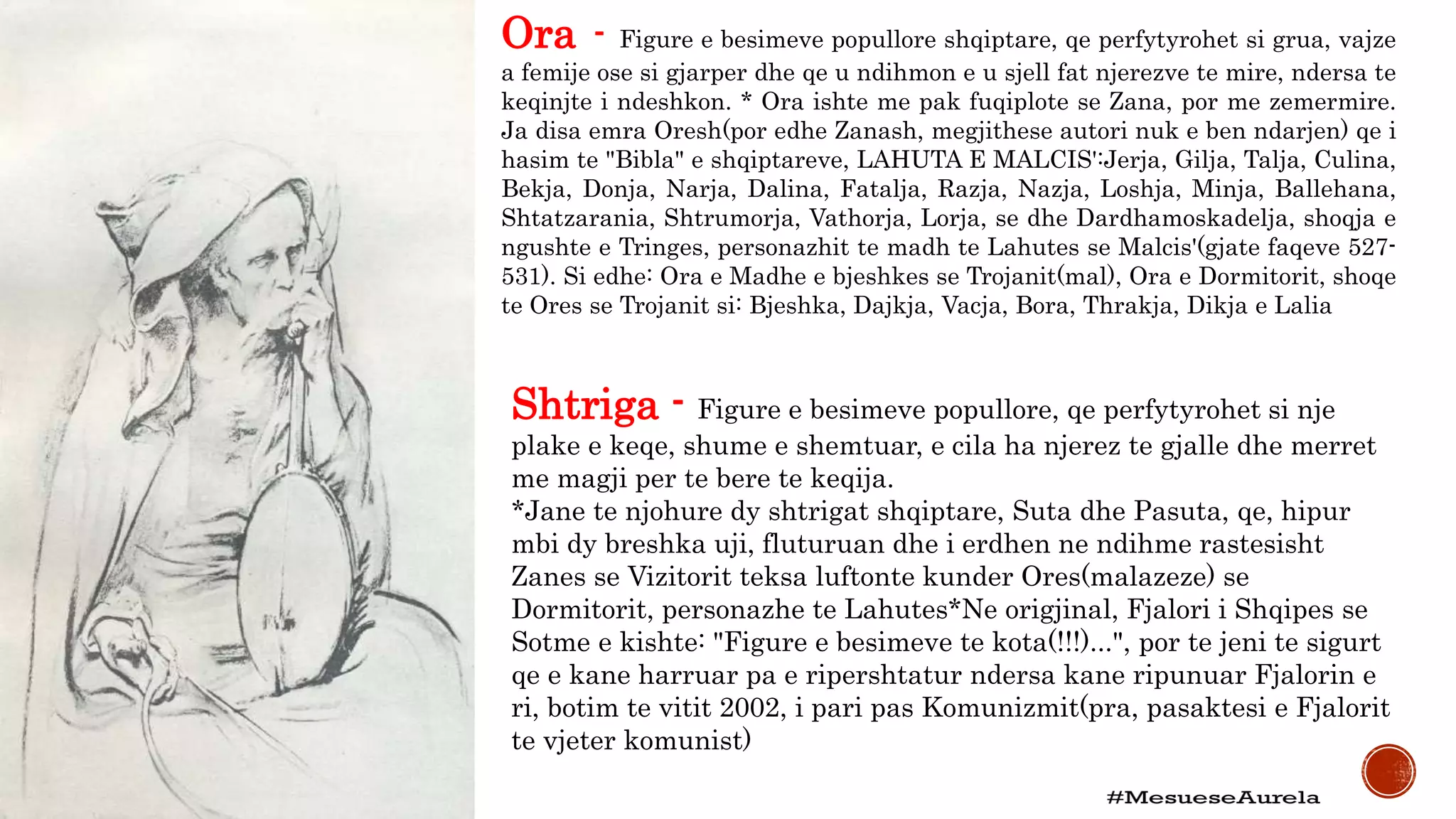 Ora - Figure e besimeve popullore shqiptare, qe perfytyrohet si grua, vajze
a femije ose si gjarper dhe qe u ndihmon e u sjell fat njerezve te mire, ndersa te
keqinjte i ndeshkon. * Ora ishte me pak fuqiplote se Zana, por me zemermire.
Ja disa emra Oresh(por edhe Zanash, megjithese autori nuk e ben ndarjen) qe i
hasim te "Bibla" e shqiptareve, LAHUTA E MALCIS':Jerja, Gilja, Talja, Culina,
Bekja, Donja, Narja, Dalina, Fatalja, Razja, Nazja, Loshja, Minja, Ballehana,
Shtatzarania, Shtrumorja, Vathorja, Lorja, se dhe Dardhamoskadelja, shoqja e
ngushte e Tringes, personazhit te madh te Lahutes se Malcis'(gjate faqeve 527-
531). Si edhe: Ora e Madhe e bjeshkes se Trojanit(mal), Ora e Dormitorit, shoqe
te Ores se Trojanit si: Bjeshka, Dajkja, Vacja, Bora, Thrakja, Dikja e Lalia
Shtriga - Figure e besimeve popullore, qe perfytyrohet si nje
plake e keqe, shume e shemtuar, e cila ha njerez te gjalle dhe merret
me magji per te bere te keqija.
*Jane te njohure dy shtrigat shqiptare, Suta dhe Pasuta, qe, hipur
mbi dy breshka uji, fluturuan dhe i erdhen ne ndihme rastesisht
Zanes se Vizitorit teksa luftonte kunder Ores(malazeze) se
Dormitorit, personazhe te Lahutes*Ne origjinal, Fjalori i Shqipes se
Sotme e kishte: "Figure e besimeve te kota(!!!)...", por te jeni te sigurt
qe e kane harruar pa e ripershtatur ndersa kane ripunuar Fjalorin e
ri, botim te vitit 2002, i pari pas Komunizmit(pra, pasaktesi e Fjalorit
te vjeter komunist)
 