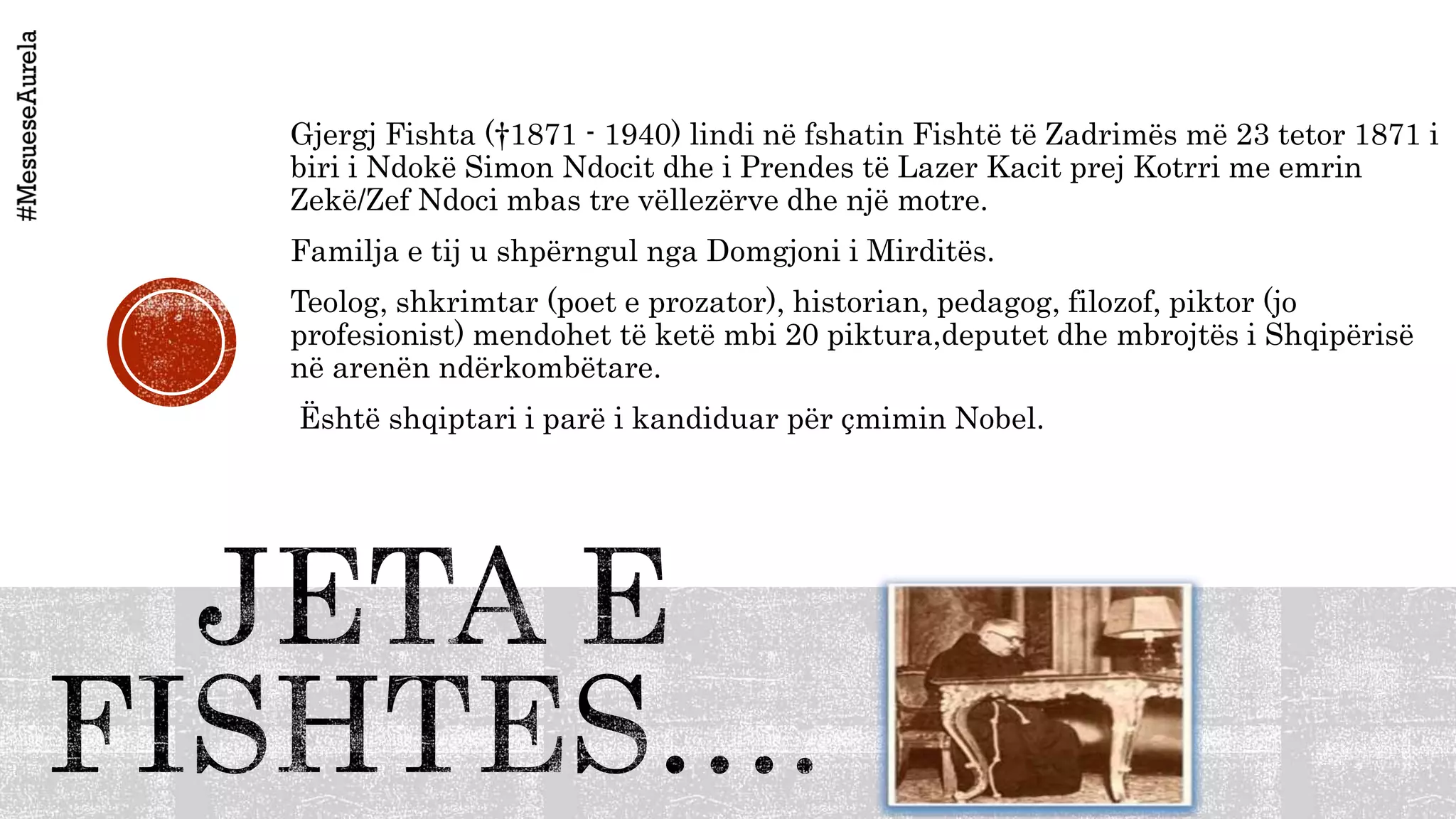 Gjergj Fishta (†1871 - 1940) lindi në fshatin Fishtë të Zadrimës më 23 tetor 1871 i
biri i Ndokë Simon Ndocit dhe i Prendes të Lazer Kacit prej Kotrri me emrin
Zekë/Zef Ndoci mbas tre vëllezërve dhe një motre.
Familja e tij u shpërngul nga Domgjoni i Mirditës.
Teolog, shkrimtar (poet e prozator), historian, pedagog, filozof, piktor (jo
profesionist) mendohet të ketë mbi 20 piktura,deputet dhe mbrojtës i Shqipërisë
në arenën ndërkombëtare.
Është shqiptari i parë i kandiduar për çmimin Nobel.
 