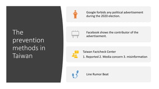 The
prevention
methods in
Taiwan
Google forbids any political advertisement
during the 2020 election.
Facebook shows the contributor of the
advertisement.
Taiwan Factcheck Center
1. Reported 2. Media concern 3. misinformation
Line Rumor Beat
 