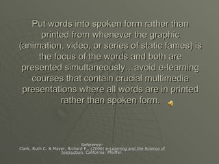 Put words into spoken form rather than printed from whenever the graphic (animation, video, or series of static fames) is the focus of the words and both are presented simultaneously…avoid e-learning courses that contain crucial multimedia presentations where all words are in printed rather than spoken form. Reference: Clark, Ruth C. & Mayer, Richard E., (2006)  e-Learning and the Science of Instruction . California: Pfeiffer. 