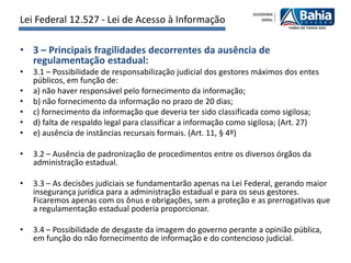 Lei Federal 12.527 - Lei de Acesso à Informação

• 3 – Principais fragilidades decorrentes da ausência de
  regulamentação estadual:
•   3.1 – Possibilidade de responsabilização judicial dos gestores máximos dos entes
    públicos, em função de:
•   a) não haver responsável pelo fornecimento da informação;
•   b) não fornecimento da informação no prazo de 20 dias;
•   c) fornecimento da informação que deveria ter sido classificada como sigilosa;
•   d) falta de respaldo legal para classificar a informação como sigilosa; (Art. 27)
•   e) ausência de instâncias recursais formais. (Art. 11, § 4º)

•   3.2 – Ausência de padronização de procedimentos entre os diversos órgãos da
    administração estadual.

•   3.3 – As decisões judiciais se fundamentarão apenas na Lei Federal, gerando maior
    insegurança jurídica para a administração estadual e para os seus gestores.
    Ficaremos apenas com os ônus e obrigações, sem a proteção e as prerrogativas que
    a regulamentação estadual poderia proporcionar.

•   3.4 – Possibilidade de desgaste da imagem do governo perante a opinião pública,
    em função do não fornecimento de informação e do contencioso judicial.
 