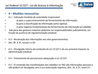 Lei Federal 12.527 - Lei de Acesso à Informação

• 4 – Medidas necessárias:
    4.1 – Indicação imediata de autoridade responsável:
•           a) para o supervisionamento do fornecimento da informação;
•           b) para a classificação da informação como sigilosa;
•           c) pela negativa fundamentada do fornecimento da informação ao cidadão;
•    Sob pena dos gestores máximos poderem ser responsabilizados judicialmente, em
    função da ausência de regulamentação estadual.

•   4.2 – Atualização das informações nos sites governamentais.
•   (Art. 8º, § 3º, incisos I e VI)

•   4.3 – Divulgação interna do conteúdo da Lei 12.527 e do seu provável impacto na
    administração estadual.

•   4.4 – Treinamento de pessoal para adequação à Lei 12.527.

•   4.5 – O conteúdo das manifestações dos cidadãos no TAG são informações pessoais e
    não podem ser divulgadas sem a sua autorização expressa. (Art. 31, § 1º, inciso II )
 