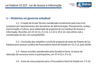Lei Federal 12.527 - Lei de Acesso à Informação



1 – Histórico no governo estadual
         1.1 – Criação do Grupo Técnico coordenado inicialmente pela Casa Civil,
composto por representantes das Secretarias de Administração, Planejamento, Justiça,
Comunicação e Cultura, para elaboração de proposta de Lei Estadual de Acesso a
Informação. Reuniões em 21-12-11, 4-1-12, 1-2-12 e 10-2-12; esta última sob a
coordenação da Secr. de Justiça(SJCDH).

          1.2 – Conclusão dos trabalhos e envio de proposta de texto de Projeto de Lei
Estadual para parecer jurídico da Procuradoria Geral do Estado em 13-2-12, pela SJCDH.

         1.3 – Novas reuniões coordenadas pela Ouvidoria Geral, na busca da
obtenção do consenso entre os participantes, em 27-4-12 e 3-5-12.

         1.4 - Envio de nova proposta para a Procuradoria Geral do Estado em 7-5-12.
 