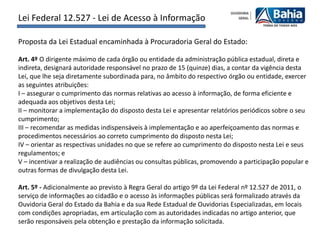 Lei Federal 12.527 - Lei de Acesso à Informação

Proposta da Lei Estadual encaminhada à Procuradoria Geral do Estado:

Art. 4º O dirigente máximo de cada órgão ou entidade da administração pública estadual, direta e
indireta, designará autoridade responsável no prazo de 15 (quinze) dias, a contar da vigência desta
Lei, que lhe seja diretamente subordinada para, no âmbito do respectivo órgão ou entidade, exercer
as seguintes atribuições:
I – assegurar o cumprimento das normas relativas ao acesso à informação, de forma eficiente e
adequada aos objetivos desta Lei;
II – monitorar a implementação do disposto desta Lei e apresentar relatórios periódicos sobre o seu
cumprimento;
III – recomendar as medidas indispensáveis à implementação e ao aperfeiçoamento das normas e
procedimentos necessários ao correto cumprimento do disposto nesta Lei;
IV – orientar as respectivas unidades no que se refere ao cumprimento do disposto nesta Lei e seus
regulamentos; e
V – incentivar a realização de audiências ou consultas públicas, promovendo a participação popular e
outras formas de divulgação desta Lei.

Art. 5º - Adicionalmente ao previsto à Regra Geral do artigo 9º da Lei Federal nº 12.527 de 2011, o
serviço de informações ao cidadão e o acesso às informações públicas será formalizado através da
Ouvidoria Geral do Estado da Bahia e da sua Rede Estadual de Ouvidorias Especializadas, em locais
com condições apropriadas, em articulação com as autoridades indicadas no artigo anterior, que
serão responsáveis pela obtenção e prestação da informação solicitada.
 