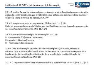 Lei Federal 12.527 - Lei de Acesso à Informação

2.7 – O pedido formal de informação deverá conter a identificação do requerente, não
podendo conter exigências que inviabilizem a sua solicitação, sendo proibida qualquer
exigência sobre o motivo do pedido. (Art. 10º)

2.8 – Prazo para resposta ao requerente: 20 dias. (Art. 11, § 1º)
Pode ser prorrogado por mais 10 dias, por justificativa expressa, devendo o requerente
ser cientificado formalmente. (Art. 11, § 2º)

2.9 – Prazos máximos de sigilo da informação: (Art. 24)
I - ultrassecreta: 25 (vinte e cinco) anos;
II - secreta: 15 (quinze) anos; e
III - reservada: 5 (cinco) anos.

2.10 – Caso a informação seja classificada como sigilosa (reservada, secreta ou
ultrassecreta) a autoridade classificadora terá o dever de comunicar ao requerente o
fundamento da classificação, a indicação do prazo de sigilo e a identificação da
autoridade que a classificou. (Art. 28)

2.11 – O requerente deverá ser informado sobre a possibilidade recursal. (Art. 11, § 4º)
 