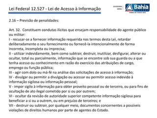 Lei Federal 12.527 - Lei de Acesso à Informação

2.16 – Previsão de penalidades:

Art. 32. Constituem condutas ilícitas que ensejam responsabilidade do agente público
ou militar:
I - recusar-se a fornecer informação requerida nos termos desta Lei, retardar
deliberadamente o seu fornecimento ou fornecê-la intencionalmente de forma
incorreta, incompleta ou imprecisa;
II - utilizar indevidamente, bem como subtrair, destruir, inutilizar, desfigurar, alterar ou
ocultar, total ou parcialmente, informação que se encontre sob sua guarda ou a que
tenha acesso ou conhecimento em razão do exercício das atribuições de cargo,
emprego ou função pública;
III - agir com dolo ou má-fé na análise das solicitações de acesso à informação;
IV - divulgar ou permitir a divulgação ou acessar ou permitir acesso indevido à
informação sigilosa ou informação pessoal;
V - impor sigilo à informação para obter proveito pessoal ou de terceiro, ou para fins de
ocultação de ato ilegal cometido por si ou por outrem;
VI - ocultar da revisão de autoridade superior competente informação sigilosa para
beneficiar a si ou a outrem, ou em prejuízo de terceiros; e
VII - destruir ou subtrair, por qualquer meio, documentos concernentes a possíveis
violações de direitos humanos por parte de agentes do Estado.
 