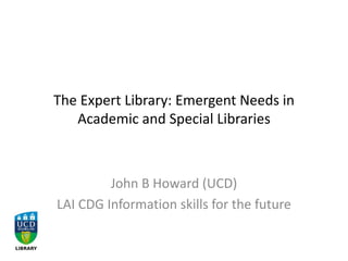 The Expert Library: Emergent Needs in
Academic and Special Libraries
John B Howard (UCD)
LAI CDG Information skills for the future
 