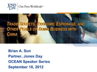 TRADE SECRETS, ECONOMIC ESPIONAGE, AND
OTHER PERILS OF DOING BUSINESS WITH
CHINA


Brian A. Sun
Partner, Jones Day
OCEAN Speaker Series
September 18, 2012
 