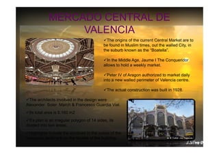 MERCADO CENTRAL DE
VALENCIA
The origins of the current Central Market are to
be found in Muslim times, out the walled City, in
the suburb known as the “Boatella”.
In the Middle Age, Jaume I The Conqueridor
allows to hold a weekly market.
Peter IV of Aragon authorized to market daily
into a new walled perimeter of Valencia centre.
The actual construction was built in 1928.
The architects involved in the design were
Alexander Soler March & Francesco Guardia Vial.
Its total area is 8.160 m2
It’s plan is an irregular polygon of 14 sides, its
divided into two areas.
Highlights include the windows in the colors of the
Valencian landmark on the facade of the building.

 