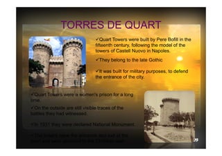 TORRES DE QUART
Quart Towers were built by Pere Bofill in the
fifteenth century, following the model of the
towers of Castell Nuovo in Napoles.
They belong to the late Gothic
It was built for military purposes, to defend
the entrance of the city.

Quart Towers were a women's prison for a long
time.
On the outside are still visible traces of the
battles they had witnessed.
In 1931 they were declared National Monument.
The towers were the entrance and exit of the
town and were attached to the Christian wall

 