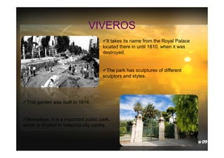 VIVEROS
It takes its name from the Royal Palace
located there in until 1810, when it was
destroyed.

The park has sculptures of different
sculptors and styles.

This garden was built in 1814.

Nowadays, it is a important public park,
which is located in Valencia city centre.

 