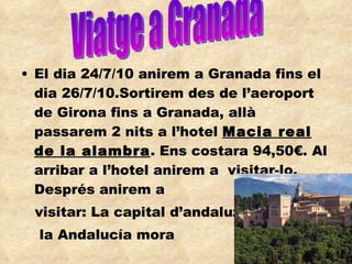 El dia 24/7/10 anirem a Granada fins el dia 26/7/10.Sortirem des de l’aeroport de Girona fins a Granada, allà passarem 2 nits a l’hotel  Macia real de la alambra . Ens costara 94,50€. Al arribar a l’hotel anirem a  visitar-lo. Després anirem a  visitar: La capital d’andaluz i  la Andalucía mora Viatge a Granada 