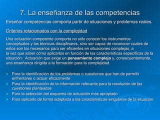 7. La enseñanza de las competencias Enseñar competencias comporta partir de situaciones y problemas reales. Criterios relacionados con la complejidad Una actuación competente comporta no sólo conocer los instrumentos conceptuales y las técnicas disciplinares, sino ser capaz de reconocer cuales de estos son los necesarios para ser eficientes en situaciones complejas, a la vez que saber cómo aplicarlos en función de las características específicas de la situación.  Actuación que exige un  pensamiento complejo  y, consecuentemente, una enseñanza dirigida a la formación para la complejidad.  Para la identificación de los problemas o cuestiones que han de permitir enfrentarse o actuar eficazmente Para la identificación de la información relevante para la resolución de las cuestiones planteadas Para la selección del esquema de actuación más apropiado Para aplicarlo de forma adaptada a las características singulares de la situación.  