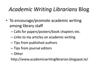 Academic Writing Librarians Blog
• To encourage/promote academic writing
among library staff
– Calls for papers/posters/book chapters etc.
– Links to my articles on academic writing
– Tips from published authors
– Tips from journal editors
– Other
http://www.academicwritinglibrarian.blogspot.ie/
 