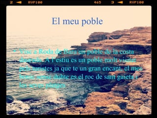 El meu poble
• Visc a Roda de Bara un poble de la costa
daurada. A l’estiu es un poble molt visitat
pels turistes ja que te un gran encant, el mes
bonic sense dubte es el roc de sant gaieta i
les seves platges
 