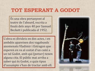 TOT ESPERANT A GODOTÉs una obra pertanyent al teatre de l'absurd, escrita a finals dels anys 40 por Samuel Beckett i publicada el 1952.L'obra es divideix en dos actes, i en ambdós apareixen dos vagabunds anomenats Vladimir i Estragon que esperen en va al costat d'un camí a un tal Godot, amb qui (potser) tenen alguna cita. El públic mai arriba a saber qui és Godot, o quin tipus d'assumpte s'han de tractar amb ell.