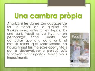 Una cambra pròpiaAnalitza si les dones són capaces de fer un treball de la qualitat de Shakespeare, entre altres tòpics. En una part, Woolf es va inventar un personatge fictici, Judith, per demostrar que una dona amb el mateix talent que Shakespeare no hauria tingut les mateixes oportunitats per a desenvolupar-lo perquè se'ls tancaven moltes portes i tenien molts impediments.