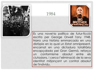 1984És una novel·la política de futur-ficció escrita per George Orwell l'any 1948.  Narro una història emmarcada en una distòpia en la qual un Estat omnipresent, encarnat en una dictadura totalitària encapçalada pel Gran Germà, reforça un conformisme absolut entre els ciutadans, i cerca l’eliminació de la seva identitat mitjançant un control absolut de l'individu.