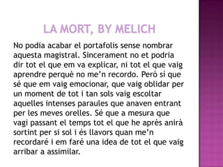 LA MORT, BY MELICHNo podia acabar el portafolis sense nombrar aquesta magistral. Sincerament no et podria dir tot el que em va explicar, ni tot el que vaig aprendre perquè no me’n recordo. Però sí que sé que em vaig emocionar, que vaig oblidar per un moment de tot i tan sols vaig escoltar aquelles intenses paraules que anaven entrant per les meves orelles. Sé que a mesura que vagi passant el temps tot el que he après anirà sortint per si sol i és llavors quan me’n recordaré i em faré una idea de tot el que vaig arribar a assimilar.