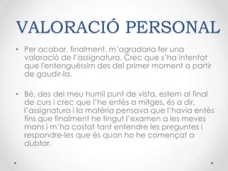 VALORACIÓ PERSONALPer acabar, finalment, m’agradaria fer una valoració de l’assignatura. Crec que s’ha intentat que l'entenguéssim des del primer moment a partir de gaudir-la. Bé, des del meu humil punt de vista, estem al final de curs i crec que l’he entès a mitges, és a dir, l’assignatura i la matèria pensava que l’havia entès fins que finalment he tingut l’examen a les meves mans i m’ha costat tant entendre les preguntes i respondre-les que és quan ho he començat a dubtar.