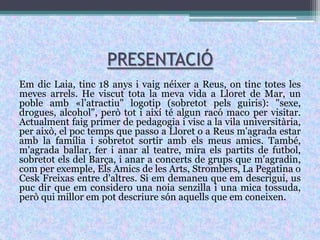 PRESENTACIÓEm dic Laia, tinc 18 anys i vaig néixer a Reus, on tinc totes les meves arrels. He viscut tota la meva vida a Lloret de Mar, un poble amb «l’atractiu" logotip (sobretot pels guiris): "sexe, drogues, alcohol", però tot i així té algun racó maco per visitar. Actualment faig primer de pedagogia i visc a la vila universitària, per això, el poc temps que passo a Lloret o a Reus m'agrada estar amb la família i sobretot sortir amb els meus amics. També, m'agrada ballar, fer i anar al teatre, mira els partits de futbol, sobretot els del Barça, i anar a concerts de grups que m'agradin, com per exemple, Els Amics de les Arts, Strombers, La Pegatina o Cesk Freixas entre d'altres. Si em demaneu que em descrigui, us puc dir que em considero una noia senzilla i una mica tossuda, però qui millor em pot descriure són aquells que em coneixen.
